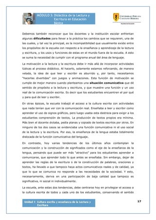 17
Debemos también reconocer que los docentes y la institución escolar enfrentan
algunas dificultades para llevar a la práctica los cambios que se requieren, una de
las cuales, y tal vez la principal, es la incompatibilidad que usualmente existe entre
los propósitos de la escuela con respecto a la enseñanza y aprendizaje de la lectura
y escritura, y los usos y funciones de estas en el mundo fuera de la escuela. A esto
se suma la necesidad de cumplir con el programa anual del área de lenguaje.
La motivación a la lectura y la escritura debe ir más allá de incorporar actividades
lúdicas al proceso didáctico. Al hacerlo, solamente estamos reforzando, de manera
velada, la idea de que leer y escribir es aburrido y, por tanto, necesitamos
“hacerlas divertidas” con juegos y animaciones. Esta función de motivación se
cumple de mejor manera cuando planteamos una situación comunicativa que dé
sentido de propósito a la lectura y escritura, y que muestre una función y un uso
real de la comunicación escrita. Es decir que los estudiantes encuentren el por qué
y para qué de leer y escribir.
En otras épocas, la escuela trabajó el acceso a la cultura escrita con actividades
que nada tenían que ver con la comunicación real. Enseñaba a leer y escribir como
aprender el uso de signos gráficos, pero luego usaba esta destreza para exigir a los
estudiantes comprensión de textos. La producción de textos propios era mínima.
Más bien el docente dictaba, pedía planas y copiado de textos escritos por otros. En
ninguno de los dos casos se evidenciaba una función comunicativa ni el uso social
de la lectura y la escritura. Por eso, la enseñanza de la lengua estaba totalmente
dislocada de la función comunicativa del lenguaje.
En contraste, hoy varias tendencias de los últimos años contemplan la
comunicación y la construcción de significados como el eje de la enseñanza de la
lengua, pensando que puede ser más “atractivo” para los estudiantes aprender a
comunicarse, que aprender todo lo que antes se enseñaba. Sin embargo, dejar de
aprender las reglas de la escritura o de la construcción de palabras, oraciones y
textos, ha llevado a que tampoco haya actos comunicativos reales y de calidad, ya
que lo que se comunica no responde a las necesidades de la sociedad. Y esto,
necesariamente, deriva en una participación de baja calidad que tampoco es
significativa, ni social ni individualmente.
La escuela, ante estas dos tendencias, debe centrarse hoy en privilegiar el acceso a
la cultura escrita de todos y cada uno de los estudiantes, conservando el sentido
 
