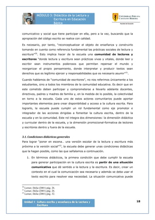 18
comunicativo y social que tiene participar en ella, pero a la vez, buscando que la
apropiación del código escrito se realice con calidad.
Es necesario, por tanto, “reconceptualizar el objeto de enseñanza y construirlo
tomando en cuenta como referencia fundamental las prácticas sociales de lectura y
escritura”20
. Esto implica hacer de la escuela una comunidad de lectores y
escritores “donde lectura y escritura sean prácticas vivas y vitales, donde leer y
escribir sean instrumentos poderosos que permitan repensar el mundo y
reorganizar el propio pensamiento, donde interpretar y producir textos sean
derechos que es legítimo ejercer y responsabilidades que es necesario asumir”21
.
Cuando hablamos de “comunidad de escritores”, no nos referimos únicamente a los
estudiantes, sino a todos los miembros de la comunidad educativa. Es decir que en
este cometido deben participar y comprometerse a llevarlo adelante docentes,
directivos, padres y madres de familia y, en la medida de lo posible, la colectividad
en torno a la escuela. Cada uno de estos actores comunitarios puede aportar
importantes elementos para crear disponibilidad y acceso a la cultura escrita. Para
lograrlo, la escuela puede cumplir un rol fundamental como eje promotor e
integrador de las acciones dirigidas a fomentar la cultura escrita, dentro de la
escuela y en la comunidad. Este rol integra dos dimensiones: la dimensión didáctica
y curricular dentro de la escuela, y la dimensión promocional-formativa de lectores
y escritores dentro y fuera de la escuela.
3.1. Condiciones didácticas generales
Para lograr “poner en escena… una versión escolar de la lectura y escritura más
próxima a la versión social”22
, la escuela debe generar unas condiciones didácticas
que la hagan posible, como las que señalamos a continuación.
1. En términos didácticos, la primera condición que debe cumplir la escuela
para generar participación en la cultura escrita es partir de una situación
comunicativa que dé sentido a la lectura y la escritura. Es decir, crear un
contexto en el cual la comunicación sea necesaria y además se deba usar el
texto escrito para resolver esa necesidad. La situación comunicativa puede
20
Lerner, Delia (2001) pág. 26.
21
Lerner, Delia (2001) pág. 26.
22
Lerner, Delia (2001) pág. 32.
 