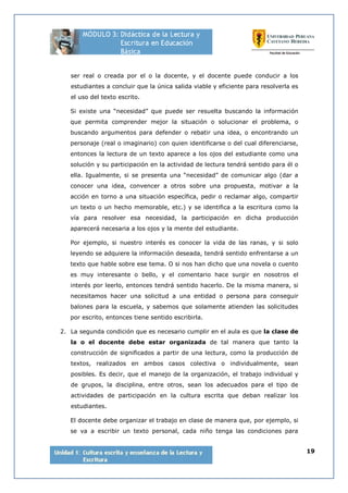 19
ser real o creada por el o la docente, y el docente puede conducir a los
estudiantes a concluir que la única salida viable y eficiente para resolverla es
el uso del texto escrito.
Si existe una “necesidad” que puede ser resuelta buscando la información
que permita comprender mejor la situación o solucionar el problema, o
buscando argumentos para defender o rebatir una idea, o encontrando un
personaje (real o imaginario) con quien identificarse o del cual diferenciarse,
entonces la lectura de un texto aparece a los ojos del estudiante como una
solución y su participación en la actividad de lectura tendrá sentido para él o
ella. Igualmente, si se presenta una “necesidad” de comunicar algo (dar a
conocer una idea, convencer a otros sobre una propuesta, motivar a la
acción en torno a una situación específica, pedir o reclamar algo, compartir
un texto o un hecho memorable, etc.) y se identifica a la escritura como la
vía para resolver esa necesidad, la participación en dicha producción
aparecerá necesaria a los ojos y la mente del estudiante.
Por ejemplo, si nuestro interés es conocer la vida de las ranas, y si solo
leyendo se adquiere la información deseada, tendrá sentido enfrentarse a un
texto que hable sobre ese tema. O si nos han dicho que una novela o cuento
es muy interesante o bello, y el comentario hace surgir en nosotros el
interés por leerlo, entonces tendrá sentido hacerlo. De la misma manera, si
necesitamos hacer una solicitud a una entidad o persona para conseguir
balones para la escuela, y sabemos que solamente atienden las solicitudes
por escrito, entonces tiene sentido escribirla.
2. La segunda condición que es necesario cumplir en el aula es que la clase de
la o el docente debe estar organizada de tal manera que tanto la
construcción de significados a partir de una lectura, como la producción de
textos, realizados en ambos casos colectiva o individualmente, sean
posibles. Es decir, que el manejo de la organización, el trabajo individual y
de grupos, la disciplina, entre otros, sean los adecuados para el tipo de
actividades de participación en la cultura escrita que deban realizar los
estudiantes.
El docente debe organizar el trabajo en clase de manera que, por ejemplo, si
se va a escribir un texto personal, cada niño tenga las condiciones para
 