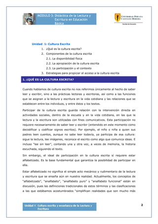 2
Unidad 1: Cultura Escrita
1. ¿Qué es la cultura escrita?
2. Componentes de la cultura escrita
2.1. La disponibilidad física
2.2. La apropiación de la cultura escrita
2.3. La participación y el contexto
3. Estrategias para propiciar el acceso a la cultura escrita
1. ¿QUÉ ES LA CULTURA ESCRITA?
Cuando hablamos de cultura escrita no nos referimos únicamente al hecho de saber
leer y escribir, sino a las prácticas lectoras y escritoras, así como a las funciones
que se asignan a la lectura y escritura en la vida cotidiana y las relaciones que se
establecen entre los individuos, y entre éstos y los textos.
Participar de la cultura escrita guarda relación con la intervención directa en
actividades sociales, dentro de la escuela y en la vida cotidiana, en las que la
lectura y la escritura son utilizadas con fines comunicativos. Esta participación no
requiere necesariamente de saber leer y escribir (entendido en este momento como
decodificar y codificar signos escritos). Por ejemplo, el niño o niña a quien sus
padres leen cuentos, aunque no sabe leer todavía, ya participa de esa cultura:
sigue la lectura, lee imágenes, reconoce el escrito como algo que comunica ideas. E
incluso “lee sin leer”, contando una y otra vez, a veces de memoria, la historia
escuchada, siguiendo el texto.
Sin embargo, el ideal de participación en la cultura escrita sí requiere estar
alfabetizado. Es la base fundamental que garantiza la posibilidad de participar en
ella.
Estar alfabetizado no significa el simple acto mecánico y rudimentario de la lectura
y escritura que se enseña aún en nuestra realidad. Actualmente, los conceptos de
“alfabetizado”, “analfabeto”, “analfabeto puro” y “analfabeto funcional” están en
discusión, pues las definiciones tradicionales de estos términos y las clasificaciones
a las que estábamos acostumbrados “simplifican realidades que son mucho más
 