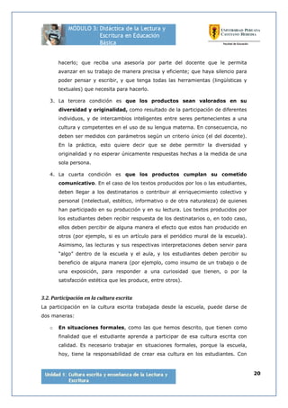 20
hacerlo; que reciba una asesoría por parte del docente que le permita
avanzar en su trabajo de manera precisa y eficiente; que haya silencio para
poder pensar y escribir, y que tenga todas las herramientas (lingüísticas y
textuales) que necesita para hacerlo.
3. La tercera condición es que los productos sean valorados en su
diversidad y originalidad, como resultado de la participación de diferentes
individuos, y de intercambios inteligentes entre seres pertenecientes a una
cultura y competentes en el uso de su lengua materna. En consecuencia, no
deben ser medidos con parámetros según un criterio único (el del docente).
En la práctica, esto quiere decir que se debe permitir la diversidad y
originalidad y no esperar únicamente respuestas hechas a la medida de una
sola persona.
4. La cuarta condición es que los productos cumplan su cometido
comunicativo. En el caso de los textos producidos por los o las estudiantes,
deben llegar a los destinatarios o contribuir al enriquecimiento colectivo y
personal (intelectual, estético, informativo o de otra naturaleza) de quienes
han participado en su producción y en su lectura. Los textos producidos por
los estudiantes deben recibir respuesta de los destinatarios o, en todo caso,
ellos deben percibir de alguna manera el efecto que estos han producido en
otros (por ejemplo, si es un artículo para el periódico mural de la escuela).
Asimismo, las lecturas y sus respectivas interpretaciones deben servir para
“algo” dentro de la escuela y el aula, y los estudiantes deben percibir su
beneficio de alguna manera (por ejemplo, como insumo de un trabajo o de
una exposición, para responder a una curiosidad que tienen, o por la
satisfacción estética que les produce, entre otros).
3.2. Participación en la cultura escrita
La participación en la cultura escrita trabajada desde la escuela, puede darse de
dos maneras:
o En situaciones formales, como las que hemos descrito, que tienen como
finalidad que el estudiante aprenda a participar de esa cultura escrita con
calidad. Es necesario trabajar en situaciones formales, porque la escuela,
hoy, tiene la responsabilidad de crear esa cultura en los estudiantes. Con
 