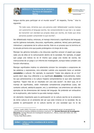 4
lengua escrita para participar en el mundo social”4
. Al respecto, Torres 5
dice lo
siguiente:
“En todo caso, diríamos que una persona está ‘alfabetizada’ cuando maneja
con autonomía el lenguaje escrito, lee comprendiendo lo que lee y es capaz
de transmitir con claridad sus propias ideas por escrito, de modo que otras
personas puedan comprender lo que escribe”.
Ser alfabetizado implica, entonces, el manejo intencional y significativo del lenguaje
escrito (géneros textuales, discursos, significados, palabras, letras) para participar,
interactuar y apropiarse de la cultura escrita. Este es un proceso que no termina en
la escuela primaria sino que puede prolongarse a lo largo de la vida.
Manejar los géneros textuales y los discursos significa conocer el papel que juega
cada uno de ellos en la comunicación dentro de la sociedad. Por ejemplo, el papel
que juega una noticia no es el mismo que juega una receta de cocina, las
instrucciones de un juego o un informe de investigación, aunque todos cumplen una
función informativa.
Manejar significados implica no solamente conocer los conceptos o acepciones de
las palabras y expresiones, sino entender cuándo una expresión tiene un sentido
connotativo o cultural. Por ejemplo, la expresión “matar dos pájaros de un tiro”
quiere decir algo muy diferente a su significado denotativo. Culturalmente, todos
los que pertenecemos a la cultura hispana comprendemos lo que esta expresión
significa: “lograr más de un resultado con una sola acción”. Es decir que, en el
manejo de significados, están implicadas competencias pragmáticas (usos, del
contexto cultural, sabiduría popular, etc.) y semánticas. Los anteriores son sólo dos
ejemplos de las dimensiones del manejo del lenguaje. No pretende ser exhaustivo
en la explicación, sólo ilustrar lo que este manejo implica.
Un elemento importante para la participación en la cultura escrita es la presencia
de dicha cultura en el ambiente del ser que está inmerso en la sociedad. No es
posible la participación en la cultura escrita en una sociedad que no le da
4
Kalman, Judith (2003) “El acceso a la cultura escrita: la participación social y la apropiación de
conocimientos en eventos cotidianos de lectura y escritura.” En: Revista Mexicana de Investigación
Educativa, Consejo Mexicano de Investigación Educativa A.C., México, enero-abril 2003, Vol. VIII,
número 17, pág. 39.
5
Torres, Rosa María (2007).
 