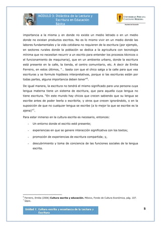 5
importancia a la misma y en donde no existe un medio letrado o en un medio
donde no existan productos escritos. No es lo mismo vivir en un medio donde las
labores fundamentales y la vida cotidiana no requieren de la escritura (por ejemplo,
en sectores rurales donde la población se dedica a la agricultura con tecnología
mínima que no necesitan recurrir a un escrito para entender los procesos técnicos o
el funcionamiento de maquinaria), que en un ambiente urbano, donde la escritura
está presente en la calle, la tienda, el centro comunitario, etc. A decir de Emilia
Ferreiro, en estos últimos, “… basta con que el chico salga a la calle para que vea
escrituras y se formule hipótesis interpretativas, porque si las escrituras están por
todas partes, alguna importancia deben tener”6
.
De igual manera, la escritura no tendrá el mismo significado para una persona cuya
lengua materna tiene un sistema de escritura, que para aquella cuya lengua no
tiene escritura. “En este mundo hay chicos que crecen sabiendo que su lengua se
escribe antes de poder leerla o escribirla; y otros que crecen ignorándolo, o en la
suposición de que no cualquier lengua se escribe (a lo mejor la que se escribe es la
ajena)”7
.
Para estar inmerso en la cultura escrita es necesario, entonces:
- Un entorno donde el escrito esté presente;
- experiencias en que se genere interacción significativa con los textos;
- promoción de experiencias de escritura compartida; y,
- descubrimiento y toma de conciencia de las funciones sociales de la lengua
escrita.
6
Ferreiro, Emilia (2006) Cultura escrita y educación. México, Fondo de Cultura Económica, pág. 107.
7
Ídem.
 