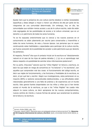 7
Queda claro que la presencia de una cultura escrita obedece a ciertas necesidades
específicas y éstas obligan a mayor o menor uso efectivo de ella por parte de los
integrantes de una comunidad determinada. Sin embargo, hoy en día, las
comunidades que exhiben menos acceso y uso de la cultura escrita, cada día están
más segregadas de las posibilidades de acceso a la cultura universal, que es un
derecho y un patrimonio de todos los seres humanos.
Ya se ha expuesto anteriormente que la ciencia y los nuevos avances en el
conocimiento se están plasmando por escrito para conservarlos y trasmitirlos a
todos los seres humanos, de esta y futuras épocas. Las personas que no vayan
construyendo estas habilidades y capacidades para participar de la cultura escrita,
por fuerza carecerán de la posibilidad de acceder a este patrimonio que por derecho
les pertenece.
Al respecto, Ferreiro8
dice que el contacto inicial con la escritura es “absolutamente
natural en el caso de los hijos de padres letrados […] (y) es un aprendizaje real
básico respecto a la posibilidad de asimilar otras informaciones posteriores”.
Por su parte, Chauveau9
asevera que los “niños frágiles” en lectura y escritura, es
decir los que están en riesgo de convertirse en “no lectores” y “no escritores”, son
aquellos que comprenden mal dos cosas: el funcionamiento del código escrito, es
decir sus reglas de funcionamiento, y las funciones y finalidades de la escritura, es
decir, el por qué leer y escribir. Según sus investigaciones, estos pertenecen en su
mayoría (80%) a sectores socioculturales desfavorecidos, y sus dificultades están
relacionadas generalmente a una falta de práctica y de experiencia con el mundo
escrito. Esto genera fuertes disparidades con los niños y niñas que sí han tenido
acceso al mundo de la escritura, ya que a los “niños frágiles” les cuesta más
adquirir la nueva cultura, es decir apropiarse de los nuevos comportamientos,
nuevos centros de interés y nuevas formas de pensar que caracterizan la práctica
de la lectura y la escritura.
8
Ferreiro, Emilia (2006), pág. 215.
9
Chauveau, Gérard (2007) “Elementos para una pedagogía exitosa en lectura-escritura” En: Memorias
del III Congreso Internacional de Lectura y Escritura. Quito, Universidad Andina Simón Bolívar, p.
23.
 