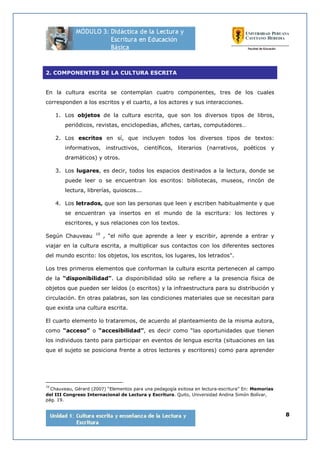 8
2. COMPONENTES DE LA CULTURA ESCRITA
En la cultura escrita se contemplan cuatro componentes, tres de los cuales
corresponden a los escritos y el cuarto, a los actores y sus interacciones.
1. Los objetos de la cultura escrita, que son los diversos tipos de libros,
periódicos, revistas, enciclopedias, afiches, cartas, computadores…
2. Los escritos en sí, que incluyen todos los diversos tipos de textos:
informativos, instructivos, científicos, literarios (narrativos, poéticos y
dramáticos) y otros.
3. Los lugares, es decir, todos los espacios destinados a la lectura, donde se
puede leer o se encuentran los escritos: bibliotecas, museos, rincón de
lectura, librerías, quioscos...
4. Los letrados, que son las personas que leen y escriben habitualmente y que
se encuentran ya insertos en el mundo de la escritura: los lectores y
escritores, y sus relaciones con los textos.
Según Chauveau 10
, “el niño que aprende a leer y escribir, aprende a entrar y
viajar en la cultura escrita, a multiplicar sus contactos con los diferentes sectores
del mundo escrito: los objetos, los escritos, los lugares, los letrados”.
Los tres primeros elementos que conforman la cultura escrita pertenecen al campo
de la “disponibilidad”. La disponibilidad sólo se refiere a la presencia física de
objetos que pueden ser leídos (o escritos) y la infraestructura para su distribución y
circulación. En otras palabras, son las condiciones materiales que se necesitan para
que exista una cultura escrita.
El cuarto elemento lo trataremos, de acuerdo al planteamiento de la misma autora,
como “acceso” o “accesibilidad”, es decir como “las oportunidades que tienen
los individuos tanto para participar en eventos de lengua escrita (situaciones en las
que el sujeto se posiciona frente a otros lectores y escritores) como para aprender
10
Chauveau, Gérard (2007) “Elementos para una pedagogía exitosa en lectura-escritura” En: Memorias
del III Congreso Internacional de Lectura y Escritura. Quito, Universidad Andina Simón Bolívar,
pág. 19.
 