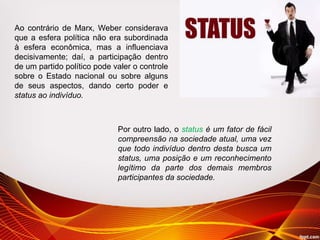 Ao contrário de Marx, Weber considerava
que a esfera política não era subordinada
à esfera econômica, mas a influenciava
decisivamente; daí, a participação dentro
de um partido político pode valer o controle
sobre o Estado nacional ou sobre alguns
de seus aspectos, dando certo poder e
status ao indivíduo.
Por outro lado, o status é um fator de fácil
compreensão na sociedade atual, uma vez
que todo indivíduo dentro desta busca um
status, uma posição e um reconhecimento
legítimo da parte dos demais membros
participantes da sociedade.
 