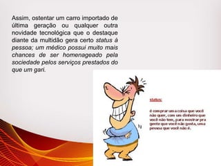 Assim, ostentar um carro importado de
última geração ou qualquer outra
novidade tecnológica que o destaque
diante da multidão gera certo status à
pessoa; um médico possui muito mais
chances de ser homenageado pela
sociedade pelos serviços prestados do
que um gari.
 