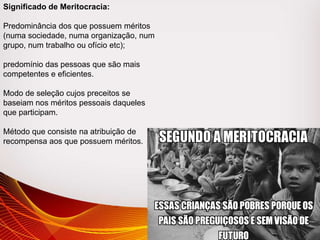 Significado de Meritocracia:
Predominância dos que possuem méritos
(numa sociedade, numa organização, num
grupo, num trabalho ou ofício etc);
predomínio das pessoas que são mais
competentes e eficientes.
Modo de seleção cujos preceitos se
baseiam nos méritos pessoais daqueles
que participam.
Método que consiste na atribuição de
recompensa aos que possuem méritos.
 