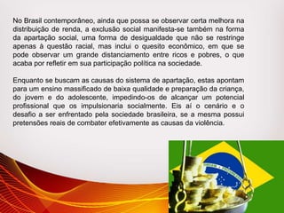 No Brasil contemporâneo, ainda que possa se observar certa melhora na
distribuição de renda, a exclusão social manifesta-se também na forma
da apartação social, uma forma de desigualdade que não se restringe
apenas à questão racial, mas inclui o quesito econômico, em que se
pode observar um grande distanciamento entre ricos e pobres, o que
acaba por refletir em sua participação política na sociedade.
Enquanto se buscam as causas do sistema de apartação, estas apontam
para um ensino massificado de baixa qualidade e preparação da criança,
do jovem e do adolescente, impedindo-os de alcançar um potencial
profissional que os impulsionaria socialmente. Eis aí o cenário e o
desafio a ser enfrentado pela sociedade brasileira, se a mesma possui
pretensões reais de combater efetivamente as causas da violência.
 