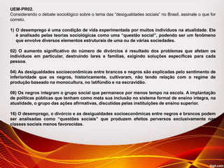 UEM-PR02.
Considerando o debate sociológico sobre o tema das “desigualdades sociais” no Brasil, assinale o que for
correto.
1) O desemprego é uma condição de vida experimentada por muitos indivíduos na atualidade. Ele
é analisado pelas teorias sociológicas como uma “questão social”, podendo ser um fenômeno
que envolve diversos elementos estruturais de uma ou de várias sociedades.
02) O aumento significativo do número de divórcios é resultado dos problemas que afetam os
indivíduos em particular, destruindo lares e famílias, exigindo soluções específicas para cada
pessoa.
04) As desigualdades socioeconômicas entre brancos e negros são explicadas pelo sentimento de
inferioridade que os negros, historicamente, cultivaram, não tendo relação com o regime de
produção baseado na monocultura, no latifúndio e na escravidão.
08) Os negros integram o grupo social que permanece por menos tempo na escola. A implantação
de políticas públicas que tenham como meta sua inclusão no sistema formal de ensino integra, na
atualidade, o grupo das ações afirmativas, discutidas pelas instituições de ensino superior.
16) O desemprego, o divórcio e as desigualdades socioeconômicas entre negros e brancos podem
ser analisadas como “questões sociais” que produzem efeitos perversos exclusivamente nas
classes sociais menos favorecidas.
 