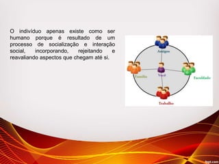 O indivíduo apenas existe como ser
humano porque é resultado de um
processo de socialização e interação
social, incorporando, rejeitando e
reavaliando aspectos que chegam até si.
 