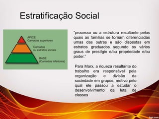 Estratificação Social
“processo ou a estrutura resultante pelos
quais as famílias se tornam diferenciadas
umas das outras e são dispostas em
estratos graduados segundo os vários
graus de prestígio e/ou propriedade e/ou
poder.”
Para Marx, a riqueza resultante do
trabalho era responsável pela
organização e divisão da
sociedade em grupos, motivo pelo
qual ele passou a estudar o
desenvolvimento da luta de
classes
 