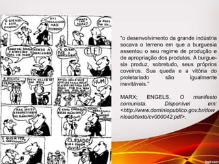 “o desenvolvimento da grande indústria
socava o terreno em que a burguesia
assentou o seu regime de produção e
de apropriação dos produtos. A burgue-
sia produz, sobretudo, seus próprios
coveiros. Sua queda e a vitória do
proletariado são igualmente
inevitáveis.”
MARX; ENGELS. O manifesto
comunista. Disponível em:
<http://www.dominiopublico.gov.br/dow
nload/texto/cv000042.pdf>.
 