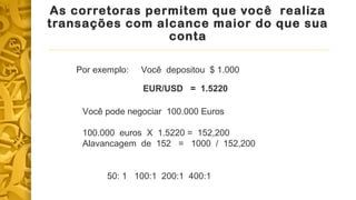 As corretoras permitem que você realiza 
transações com alcance maior do que sua 
conta 
Por exemplo: Você depositou $ 1.000 
EUR/USD = 1.5220 
Você pode negociar 100.000 Euros 
100.000 euros X 1.5220 = 152,200 
Alavancagem de 152 = 1000 / 152,200 
50: 1 100:1 200:1 400:1 
 