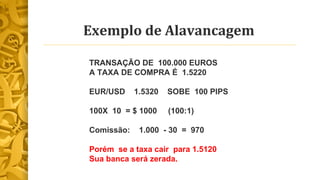 Exemplo de Alavancagem 
TRANSAÇÃO DE 100.000 EUROS 
A TAXA DE COMPRA É 1.5220 
EUR/USD 1.5320 SOBE 100 PIPS 
100X 10 = $ 1000 (100:1) 
Comissão: 1.000 - 30 = 970 
Porém se a taxa cair para 1.5120 
Sua banca será zerada. 
 