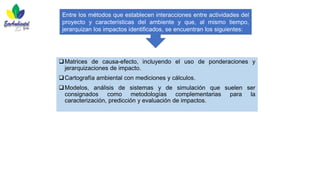 ❑Matrices de causa-efecto, incluyendo el uso de ponderaciones y
jerarquizaciones de impacto.
❑Cartografía ambiental con mediciones y cálculos.
❑Modelos, análisis de sistemas y de simulación que suelen ser
consignados como metodologías complementarias para la
caracterización, predicción y evaluación de impactos.
Entre los métodos que establecen interacciones entre actividades del
proyecto y características del ambiente y que, al mismo tiempo,
jerarquizan los impactos identificados, se encuentran los siguientes:
 