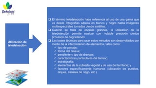 Utilización de
teledetección
❑ El término teledetección hace referencia al uso de una gama que
va desde fotografías aéreas en blanco y negro hasta imágenes
multiespectrales tomadas desde satélites.
❑ Cuando se trata de escalas grandes, la utilización de la
teledetección permite evaluar con notable precisión ciertos
procesos de degradación.
❑ Las bases técnicas para usar estos métodos son desarrollados por
medio de la interpretación de elementos, tales como:
✓ tipo de paisaje;
✓ forma del relieve;
✓ pendiente y tipo de drenaje;
✓ características particulares del terreno;
✓ estratigrafía;
✓ elementos de la cubierta vegetal y de uso del territorio; y
✓ factores específicamente humanos (ubicación de pueblos,
diques, canales de riego, etc.).
 