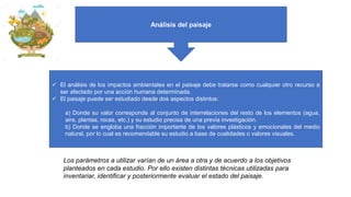✓ El análisis de los impactos ambientales en el paisaje debe tratarse como cualquier otro recurso a
ser afectado por una acción humana determinada.
✓ El paisaje puede ser estudiado desde dos aspectos distintos:
a) Donde su valor corresponde al conjunto de interrelaciones del resto de los elementos (agua,
aire, plantas, rocas, etc.) y su estudio precisa de una previa investigación.
b) Donde se engloba una fracción importante de los valores plásticos y emocionales del medio
natural, por lo cual es recomendable su estudio a base de cualidades o valores visuales.
Análisis del paisaje
Los parámetros a utilizar varían de un área a otra y de acuerdo a los objetivos
planteados en cada estudio. Por ello existen distintas técnicas utilizadas para
inventariar, identificar y posteriormente evaluar el estado del paisaje.
 