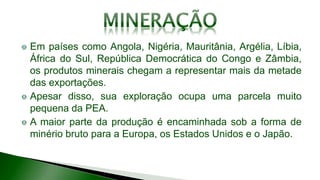 Em países como Angola, Nigéria, Mauritânia, Argélia, Líbia,
África do Sul, República Democrática do Congo e Zâmbia,
os produtos minerais chegam a representar mais da metade
das exportações.
Apesar disso, sua exploração ocupa uma parcela muito
pequena da PEA.
A maior parte da produção é encaminhada sob a forma de
minério bruto para a Europa, os Estados Unidos e o Japão.
 