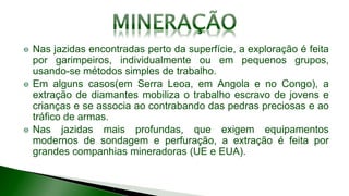 Nas jazidas encontradas perto da superfície, a exploração é feita
por garimpeiros, individualmente ou em pequenos grupos,
usando-se métodos simples de trabalho.
Em alguns casos(em Serra Leoa, em Angola e no Congo), a
extração de diamantes mobiliza o trabalho escravo de jovens e
crianças e se associa ao contrabando das pedras preciosas e ao
tráfico de armas.
Nas jazidas mais profundas, que exigem equipamentos
modernos de sondagem e perfuração, a extração é feita por
grandes companhias mineradoras (UE e EUA).
 