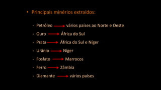 • Principais minérios extraídos:
- Petróleo vários países ao Norte e Oeste
- Ouro África do Sul
- Prata África do Sul e Níger
- Urânio Níger
- Fosfato Marrocos
- Ferro Zâmbia
- Diamante vários países
 
