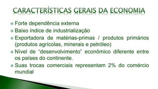 Forte dependência externa
Baixo índice de industrialização
Exportadora de matérias-primas / produtos primários
(produtos agrícolas, minerais e petróleo)
Nível de “desenvolvimento” econômico diferente entre
os países do continente.
Suas trocas comerciais representam 2% do comércio
mundial
 