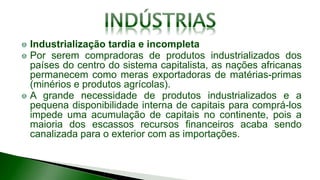 Industrialização tardia e incompleta
Por serem compradoras de produtos industrializados dos
países do centro do sistema capitalista, as nações africanas
permanecem como meras exportadoras de matérias-primas
(minérios e produtos agrícolas).
A grande necessidade de produtos industrializados e a
pequena disponibilidade interna de capitais para comprá-los
impede uma acumulação de capitais no continente, pois a
maioria dos escassos recursos financeiros acaba sendo
canalizada para o exterior com as importações.
 