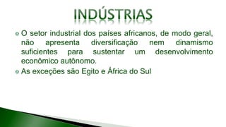 O setor industrial dos países africanos, de modo geral,
não apresenta diversificação nem dinamismo
suficientes para sustentar um desenvolvimento
econômico autônomo.
As exceções são Egito e África do Sul
 