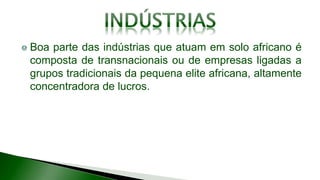 Boa parte das indústrias que atuam em solo africano é
composta de transnacionais ou de empresas ligadas a
grupos tradicionais da pequena elite africana, altamente
concentradora de lucros.
 