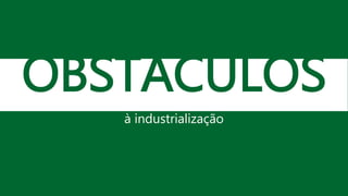 OBSTÁCULOS
à industrialização
 