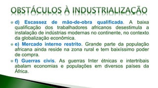 d) Escassez de mão-de-obra qualificada. A baixa
qualificação dos trabalhadores africanos desestimula a
instalação de indústrias modernas no continente, no contexto
da globalização econômica.
e) Mercado interno restrito. Grande parte da população
africana ainda reside na zona rural e tem baixíssimo poder
de compra.
f) Guerras civis. As guerras Inter étnicas e intertribais
abalam economias e populações em diversos países da
África.
 