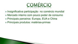 Insignificativa participação no comércio mundial
Mercado interno com pouco poder de consumo
Principais parceiros: Europa, EUA e China
Principais produtos: matérias-primas
 