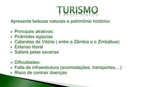 Apresenta belezas naturais e patrimônio histórico
Principais atrativos:
 Pirâmides egípcias
 Cataratas de Vitória ( entre a Zâmbia e o Zimbábue)
 Extenso litoral
 Safaris pelas savanas
Dificuldades:
 Falta de infraestrutura (acomodações, transportes,...)
 Risco de contrair doenças
 