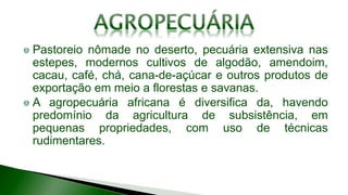 Pastoreio nômade no deserto, pecuária extensiva nas
estepes, modernos cultivos de algodão, amendoim,
cacau, café, chá, cana-de-açúcar e outros produtos de
exportação em meio a florestas e savanas.
A agropecuária africana é diversifica da, havendo
predomínio da agricultura de subsistência, em
pequenas propriedades, com uso de técnicas
rudimentares.
 