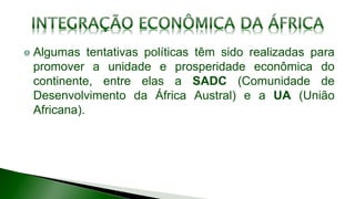 Algumas tentativas políticas têm sido realizadas para
promover a unidade e prosperidade econômica do
continente, entre elas a SADC (Comunidade de
Desenvolvimento da África Austral) e a UA (União
Africana).
 