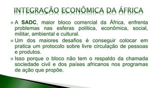 A SADC, maior bloco comercial da África, enfrenta
problemas nas esferas política, econômica, social,
militar, ambiental e cultural.
Um dos maiores desafios é conseguir colocar em
pratica um protocolo sobre livre circulação de pessoas
e produtos.
Isso porque o bloco não tem o respaldo da chamada
sociedade civil e dos países africanos nos programas
de ação que propõe.
 