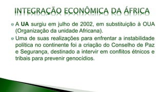 A UA surgiu em julho de 2002, em substituição à OUA
(Organização da unidade Africana).
Uma de suas realizações para enfrentar a instabilidade
política no continente foi a criação do Conselho de Paz
e Segurança, destinado a intervir em conflitos étnicos e
tribais para prevenir genocídios.
 