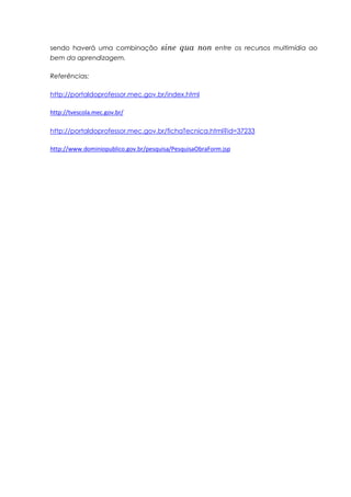 sendo haverá uma combinação           sine qua non      entre os recursos multimídia ao
bem da aprendizagem.

Referências:

http://portaldoprofessor.mec.gov.br/index.html

http://tvescola.mec.gov.br/

http://portaldoprofessor.mec.gov.br/fichaTecnica.html?id=37233

http://www.dominiopublico.gov.br/pesquisa/PesquisaObraForm.jsp
 