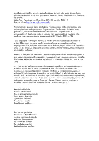 realidade, ampliando o acesso e a distribuição do livro no país, ainda têm um longo
percurso pela frente, razão pela qual o papel da escola é ainda fundamental na formação
de leitores.
Educ. Soc., Campinas, vol. 27, n. 94, p. 117-130, jan./abr. 2006 119
Disponível em http://www.cedes.unicamp.br

Como formar o cidadão frente à influência avassaladora da mídia no quadro de uma
cultura pós-moderna fragmentada e fragmentadora? Qual o papel da escola neste
processo? Quem mais uma vez educará os educadores? E quem forma os
comunicadores? Qual seria, então, o caminho para a construção da cidadania pós-
moderna e para garantir, assim, a sua emancipação? (Caldas, 2005, p. 94)

Toda linguagem é ideológica porque, ao refletir a realidade, ela necessariamente a
refrata. Há sempre, queira-se ou não, uma transfiguração, uma obliquidade da
linguagem em relação àquilo a que ela se refere. Por usa própria natureza, de mediadora
entre nós e o mundo, a linguagem apresenta sempre, inelutavelmente, um descompasso
em relação à realidade.

Ela não é, nem pode ser a realidade. A essa diferença substantiva entre a linguagem e o
real acrescentam-se as diferenças adjetivas, quer dizer, as variações próprias às posições
históricas e sociais dos agentes que a produzem e consomem. (Santaella, 1996, p. 330-
331)

As crianças e os adolescentes nas sociedades contemporâneas aprendem mais como a
televisão do que com os pais e professores? Como caracterizar este mais? Mais
informações, mais conhecimentos pontuais? Modelos de comportamento, opiniões
políticas? Possibilidades de desenvolver sua sensibilidade? A televisão oferece tudo isso
e muito mais. A televisão, ao pretender reproduzir o universo real em sua complexidade,
constrói um simulacro do mundo em que o indivíduo acaba se encontrando, assumindo
as imagens produzidas como se fosse sua vida real. E estas imagens penetram a
realidade, transformando-a, dando-lhe forma. (Belloni, 2001, p. 57).


Construir cidadania
Resistir a tudo enfim
Não se entregar por completo
Nem sempre dizer sim
Aprender a dizer não
Construir o cidadão
Essa historia terá fim...



Duvidar do que é dito
Ensinou-nos Renê Descartes
Aplicar o método da dúvida
Como se fosse uma arte
Só se constrói o saber
Se esta lição aprender
Conhecimento é combate.
 