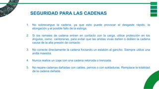 1. No sobrecargue la cadena, ya que esto puede provocar el desgaste rápido, la
elongación y el posible fallo de la eslinga.
2. Si los ramales de cadena entren en contacto con la carga, utilice protección en los
ángulos, como cantoneras, para evitar que las aristas vivas dañen o doblen la cadena
causa de la alta presión de contacto.
3. No conecte directamente la cadena forzando un eslabón al gancho. Siempre utilice una
anilla maestra.
4. Nunca realice un izaje con una cadena retorcida o trenzada.
5. No repare cadenas dañadas con cables, pernos o con soldaduras. Remplace la totalidad
de la cadena dañada.
SEGURIDAD PARA LAS CADENAS
 