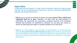 Izaje crítico
A diferencia del izaje anterior, un izaje crítico se produce cuando las cargas ocupan
más del 70% de la capacidad de la grúa, por lo que son mercancías generalmente
pesadas y de grandes dimensiones.
• Tipo A: ocurre cuando la maniobra se ejecuta ocupando entre el 75% y el 80% de la
capacidad total de la grúa. Asimismo, en este izaje de carga también se
contemplan las mercancías con estructuras verticales menores a 60 toneladas.
Durante esta maniobra, es importante la utilización de una grúa que incluya un
sensor de sobrecarga para alertar un posible sobrepeso de la mercancía.
• Tipo B: en esta categoría está permitido el levantamiento de mercancías que
oscilan entre las 60 hasta las 600 toneladas de peso. Generalmente, para este tipo
de izaje es habitual el uso de dos o más grúas para llevar a cabo el proceso, por lo
tanto, es importante la presencia de diferentes riggers que monitoreen y supervisen
la maniobra.
 