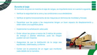 Durante el izaje
Al momento de poner en marcha el izaje de cargas, es importante tener en cuenta lo siguiente:
• Verificar la seguridad de la zona y las condiciones a sus alrededores
• Verificar el óptimo funcionamiento de las máquinas en términos de movilidad y frenado
• Garantizar que las grúas o las maquinarias tengan un buen espacio de desplazamiento y
estén sobre una superficie plana
• Implementar la señalización adecuada
• Evitar ubicar las grúas a menos de 3 metros de postes
de energía o plantas eléctricas, pues los riesgos
pueden ser aún mayores
• Asegurarse de que la distribución de la carga sea
equilibrada, balanceada y uniforme
• Contar con la presencia de un rigger que monitoree
cada detalle de la maniobra
 