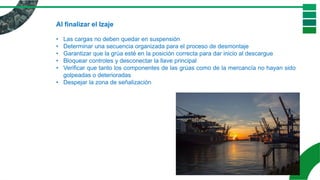 Al finalizar el Izaje
• Las cargas no deben quedar en suspensión
• Determinar una secuencia organizada para el proceso de desmontaje
• Garantizar que la grúa esté en la posición correcta para dar inicio al descargue
• Bloquear controles y desconectar la llave principal
• Verificar que tanto los componentes de las grúas como de la mercancía no hayan sido
golpeadas o deterioradas
• Despejar la zona de señalización
 