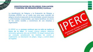 IDENTIFICACION DE PELIGROS, EVALUACION
Y CONTROL DE RIESGOS (IPERC) Continuo
La Identificación de Peligros y la Evaluación de Riesgos y
Controles (IPERC), es un medio que sirve para controlar los
peligros durante la ejecución de las actividades, prevenir lesiones
o enfermedades ocupacionales, que traerá beneficios de ahorro
en los costos sociales y económicos de una empresa u
organización.
El IPERC es un proceso continuo que no sólo se realiza al
inicio de la labor. Si surgen nuevos peligros debemos
eliminarlos aplicando otra vez el IPERC. El riesgo residual debe
ser evaluado considerando las medidas de control a
implementar. La descripción de peligro, riesgo y control deben
ser legibles.
 