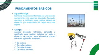 • Equipo de Izaje:
Elemento mecánico conformado por una serie de
componentes y/o sistemas, diseñado, fabricado,
aprobado y certificado, para realizar trabajos de
elevación y/o movilización de cargas en forma
segura.
FUNDAMENTOS BASICOS
• Eslinga:
Aparejo diseñado, fabricado, aprobado y
certificado para realizar trabajos de Izaje o
elevación de cargas, estos elementos pueden
ser de los siguientes materiales,
✓ De cadena
✓ De malla metálica
✓ De malla sintética
✓ De cordón de acero
 