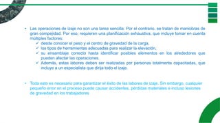 • Las operaciones de izaje no son una tarea sencilla. Por el contrario, se tratan de maniobras de
gran compejidad. Por eso, requieren una planificación exhaustiva, que incluye tomar en cuenta
múltiples factores:
✓ desde conocer el peso y el centro de gravedad de la carga,
✓ los tipos de herramientas adecuadas para realizar la elevación,
✓ su ensamblaje correcto hasta identificar posibles elementos en los alrededores que
pueden afectar las operaciones.
✓ Además, estas labores deben ser realizadas por personas totalmente capacitadas, que
incluye a un especialista que dirija todo el izaje.
• Toda esto es necesario para garantizar el éxito de las labores de izaje. Sin embargo, cualquier
pequeño error en el proceso puede causar accidentes, pérdidas materiales e incluso lesiones
de gravedad en los trabajadores
 