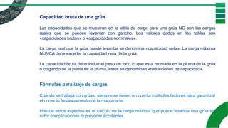 Capacidad bruta de una grúa
Las capacidades que se muestran en la tabla de carga para una grúa NO son las cargas
reales que se pueden levantar con gancho. Los valores dados en las tablas son
«capacidades brutas» o «capacidades nominales».
La carga real que la grúa puede levantar se denomina «capacidad neta». La carga máxima
NUNCA debe exceder la capacidad neta de la grúa.
La capacidad bruta debe incluir el peso de todo lo que está montado en la pluma de la grúa
o colgando de la punta de la pluma, estos se denominan «reducciones de capacidad».
Fórmulas para izaje de cargas
Cuando se trabaja con grúas, siempre se tienen en cuenta múltiples factores para garantizar
el correcto funcionamiento de la maquinaria.
Uno de estos aspectos es el cálculo de la carga máxima que puede levantar una grúa sin
sufrir complicaciones ni provocar accidentes.
 