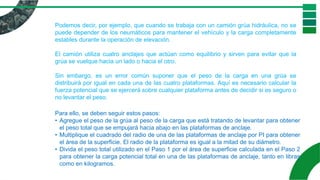 Podemos decir, por ejemplo, que cuando se trabaja con un camión grúa hidráulica, no se
puede depender de los neumáticos para mantener el vehículo y la carga completamente
estables durante la operación de elevación.
El camión utiliza cuatro anclajes que actúan como equilibrio y sirven para evitar que la
grúa se vuelque hacia un lado o hacia el otro.
Sin embargo, es un error común suponer que el peso de la carga en una grúa se
distribuirá por igual en cada una de las cuatro plataformas. Aquí es necesario calcular la
fuerza potencial que se ejercerá sobre cualquier plataforma antes de decidir si es seguro o
no levantar el peso.
Para ello, se deben seguir estos pasos:
• Agregue el peso de la grúa al peso de la carga que está tratando de levantar para obtener
el peso total que se empujará hacia abajo en las plataformas de anclaje.
• Multiplique el cuadrado del radio de una de las plataformas de anclaje por PI para obtener
el área de la superficie. El radio de la plataforma es igual a la mitad de su diámetro.
• Divida el peso total utilizado en el Paso 1 por el área de superficie calculada en el Paso 2
para obtener la carga potencial total en una de las plataformas de anclaje, tanto en libras
como en kilogramos.
 