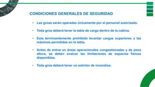 CONDICIONES GENERALES DE SEGURIDAD
• Las grúas serán operadas únicamente por el personal autorizado.
• Toda grúa deberá tener la tabla de carga dentro de la cabina.
• Esta terminantemente prohibido levantar cargas superiores a las
máximas permitidas en la tabla.
• Antes de entrar en áreas operacionales congestionadas y de poca
altura, se deben evaluar las limitaciones de espacios físicos
disponibles.
• Toda grúa deberá tener un extintor de incendios.
 