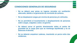 CONDICIONES GENERALES DE SEGURIDAD
• No se deberá usar grúas en lugares cerrados sin ventilación
adecuada, debido a la generación de monóxido de carbono.
• No se desplazaran cargas por encima de personas y/o vehículos.
• No se permitirán el levantamiento o desplazamiento de personas
sobre cargas, colgadas a esta o al gancho.
• Se deberá cerrar el gancho directamente sobre el centro de
gravedad de la carga para que se mantenga equilibrada y no se
balancee al elevarla.
• No se deberán empalmar cadenas, insertando un perno entre dos
eslabones.
 